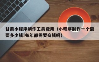 乐清甘肃小程序制作工具费用（小程序制作一个需要多少钱!每年都需要交钱吗）