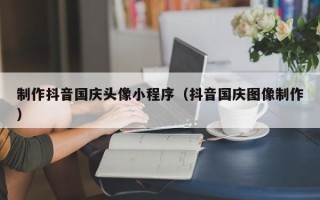 乐清制作抖音国庆头像小程序（抖音国庆图像制作）