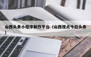 乐清山西头条小程序制作平台（山西视点今日头条）
